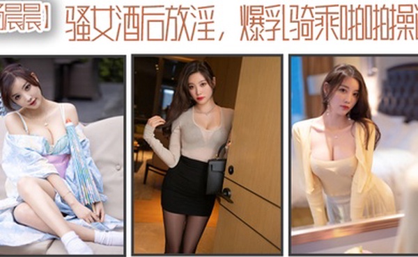 杨晨晨骚女酒后放淫爆乳骑乘啪操