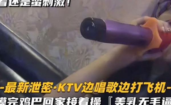 KTV精选乳无毛逼KTV边唱歌便打飞机就地干炮后还不过瘾回家后继续艹逼主打一个尽性