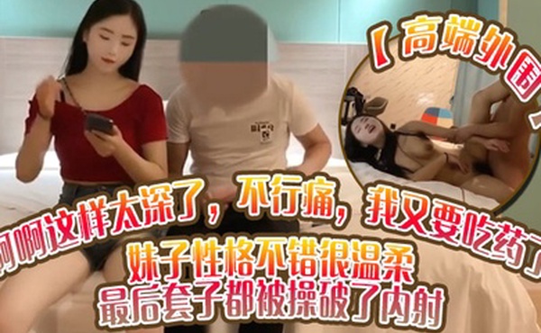 高端外围啊啊这样太深了不行痛我又要吃药了妹子性格不错很温柔最后套子都被操破了内射